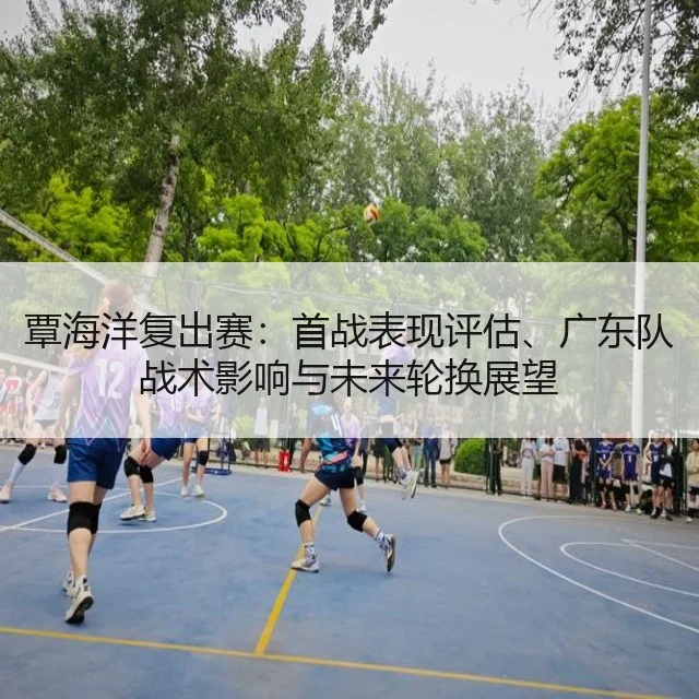 覃海洋复出赛：首战表现评估、广东队战术影响与未来轮换展望